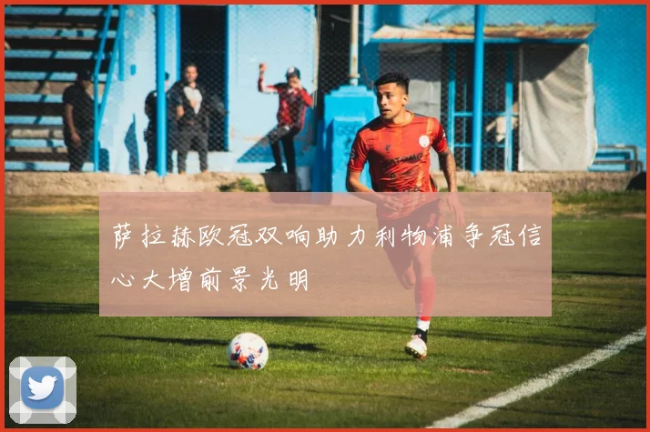 萨拉赫欧冠双响助力利物浦争冠信心大增前景光明