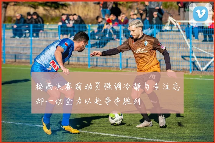 梅西决赛前动员强调冷静与专注忘却一切全力以赴争夺胜利