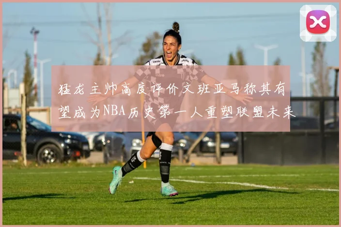 猛龙主帅高度评价文班亚马称其有望成为NBA历史第一人重塑联盟未来
