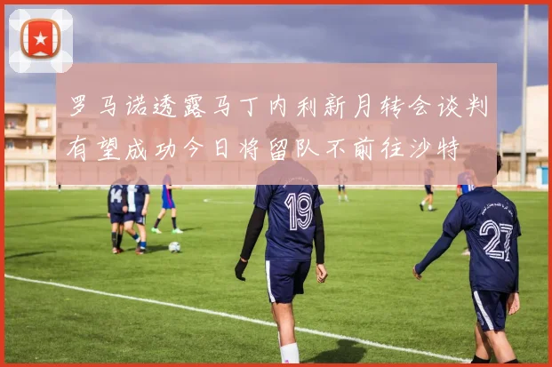 罗马诺透露马丁内利新月转会谈判有望成功今日将留队不前往沙特