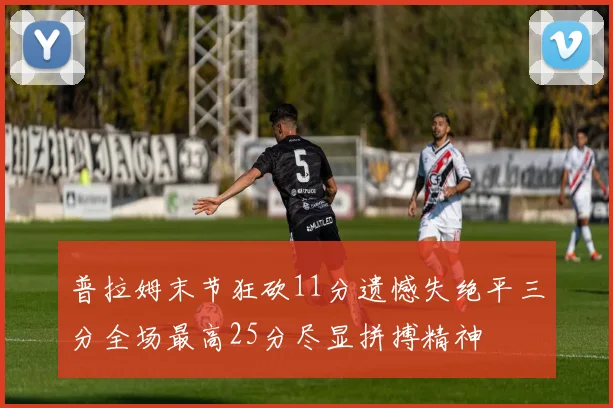 普拉姆末节狂砍11分遗憾失绝平三分全场最高25分尽显拼搏精神