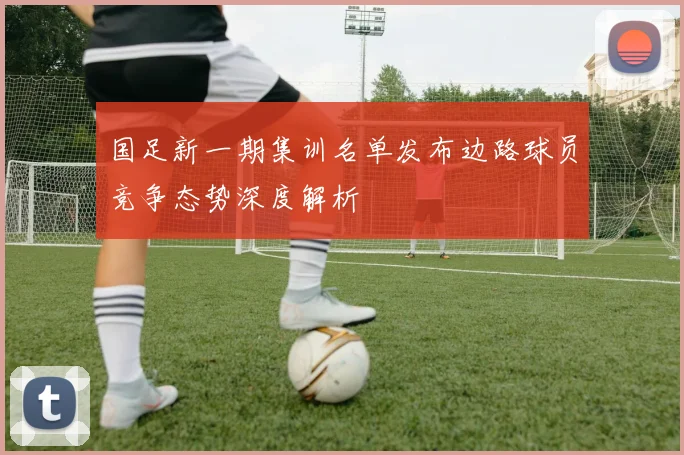 国足新一期集训名单发布边路球员竞争态势深度解析