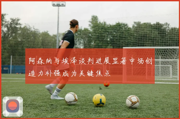 阿森纳与埃泽谈判进展显著中场创造力补强成为关键焦点