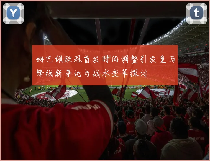 姆巴佩欧冠首发时间调整引发皇马锋线新争论与战术变革探讨