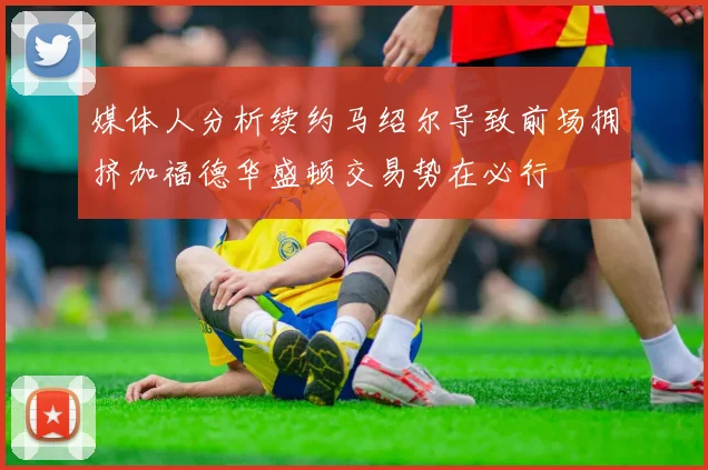 媒体人分析续约马绍尔导致前场拥挤加福德华盛顿交易势在必行