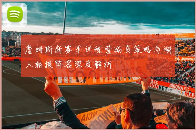 詹姆斯新赛季训练营减负策略与湖人轮换阵容深度解析