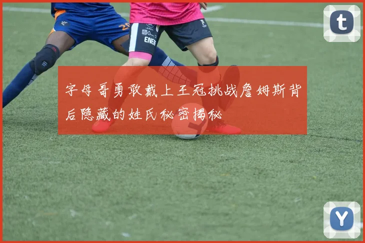 字母哥勇敢戴上王冠挑战詹姆斯背后隐藏的姓氏秘密揭秘